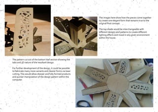 The images here show how the pieces come together
to create one elegant form that remains true to the
original final concept.
The top shade would be interchangeable with
different designs and patterns to create different
lighting effects and mood in any given environment
within the house.
The pattern cut out of the bottom leaf section showing the
tabs and 3D nature of the resultant design.
For further development of the design, it could be possible
to fabricate many more variants and cleaner forms via laser
cutting.This would allow sharper and fully formed products
and quicker manipulation of the design pattern within the
computer.
 