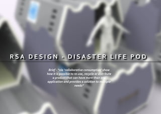 R S A D E S I G N - D I S A S T E R L I F E P O D
Brief - “via ‘collaborative consumption’ show
how it is possible to re-use, recycle or distribute
a product that can have more than one
application and provides a solution to multiple
needs”
 