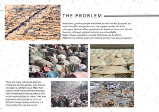 T H E P R O B L E M
More than 43 million people worldwide are now forcibly displaced as a
result of conflict and persecution, the highest number since the
mid-1990s. Several million people remain displaced because of natural
disasters, although updated statistics are not available.
Major refugee populations include Palestinians (4.8 million),
Afghans (2.9 million), Iraqis (1.8 million), Somalis (700,000), Congolese.
There are many individuals at risk in
temporary housing camps, with disease,
and space a constant issue. Many host
nations whom house permanent camps
have limited resources and political and
social responsibilities to that of their own
population which can put a strain on
domestic issues. Space, its seems, is a
commodity that is at a premium.
 