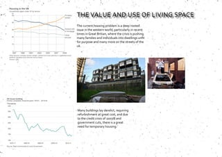 The current housing problem is a deep rooted
issue in the western world, particularly in recent
times in Great Britian, where the crisis is pushing
many families and individuals into dwellings unfit
for purpose and many more on the streets of the
uk.
Many buildings lay derelict, requiring
refurbishment at great cost, and due
to the credit crisis of 2007/8 and
government cuts, there is a great
need for temporary housing.
THE VALUE AND USE OF LIVING SPACE
 