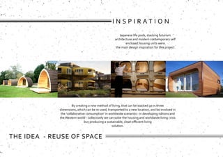 By creating a new method of living, that can be stacked up in three
dimensions, which can be re-used, transported to a new location, and be involved in
the ‘collaborative consumption’ in worldwide scenarios - in developing nations and
theWestern world - collectively we can solve the housing and worldwide living crisis
buy producing a sustainable, clean efficient living
solution.
Japanese life pods, stacking futurism
architecture and modern contemporary self
enclosed housing units were
the main design inspiration for this project
I N S P I R A T I O N
THE IDEA - REUSE OF SPACE
 