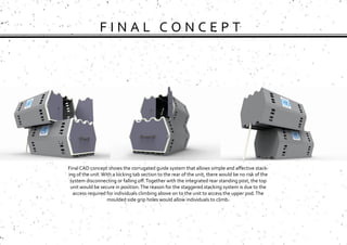 F I N A L C O N C E P T
Final CAD concept shows the corrugated guide system that allows simple and affective stack-
ing of the unit.With a locking tab section to the rear of the unit, there would be no risk of the
system disconnecting or falling off.Together with the integrated rear standing post, the top
unit would be secure in position.The reason for the staggered stacking system is due to the
access required for individuals climbing above on to the unit to access the upper pod.The
moulded side grip holes would allow individuals to climb.
 