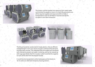 The system could be stacked into regions to form ready made
communities for people to move in to. Each life pod would carry
all the required supplies and resources within to help in
transportation costs for the NGO or business and aid the
occupant in one clean transaction.
The life pod would be constructed of simple plastics, that are efficient
and lightweight in form, but robust enough to withstand the elements
and daily wear and tear.The integrated slots are angled and chamfered
with channels to prevent rain water in entering, and can be covered up
with Lego type blocks that fit in to place ( which would be the negative
cut outs of the slots from the original mould).
It could then be transported to other landscapes and territories to
be re-used as an alternate temporary housing solution.
 