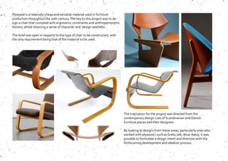 Plywood is a relatively cheap and versatile material used in furniture
production throughout the 20th century.The key to this project was to de-
sign a chair that complied with ergonomic constraints and anthropomorphic
factors, whilst retaining a sense of character and design aesthetic.
The brief was open in respects to the type of chair to be constructed, with
the only requirement being that of the material to be used.
The Inspiration for the project was directed from the
contemporary design cues of Scandinavian and Danish
furniture pieces and their designers.
By looking at designs from these areas, particularly ones who
worked with plywood ( such as Greta Jalk, Alvar Aato), it was
possible to formulate a design intent and direction with the
forthcoming development and ideation process.
 