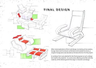 After initial exploration of form and design, by looking at two seaters,
lounge chairs and functional combination and modular furniture, a
singular lounge piece was decided as the best direction for the project.
A cantilever form was selected for the final proposal, as such a design
lent itself to the material - its construction allowing some flex with the
material, whilst allowing some free reign in character and design.
F I N A L D E S I G N
 