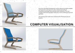 COMPUTER VISUALISATION
From the initial sketch development, and by referencing readily available
anthropometric and ergonomic data, a fully dimensioned 3D
Visualisation prototype was produced within Solidworks.The chair
complies with the UK population data pool, in terms of fitting the 5th and
95th%tile.
The resulting CAD models were rendered within Photoview 360 and
Keyshot.
 
