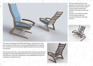 The chair was designed with off the shelf fittings, typically found in flat
pack furniture. Hex bolts and nuts of sizings M8 and M5 were incorporat-
ed in the frame to ensure structural rigidity and allow for quick and easy
dis-assembly.
The intention with a flat - pack product being that should any part become
damaged it can be quickly replaced with the corresponding part from the
manufacturer. It also aids in distribution and transportation costs for the
manufacturer and the end user.
The main body of the chair was
designed to include slats, as this was
deemed to be the simplest way of
constructing the seating area.
Therefore the design would could
save on
excessive use of material and be
a commercially usable and
manufacturable piece of lounge
furniture.
 