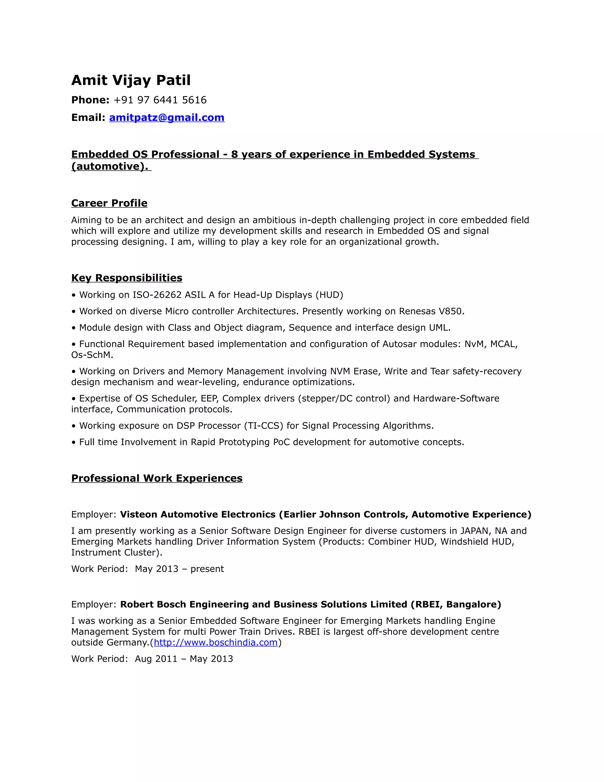 Amit Vijay Patil
Phone: +91 97 6441 5616
Email: amitpatz@gmail.com
Embedded OS Professional - 8 years of experience in Embedded Systems
(automotive).
Career Profile
Aiming to be an architect and design an ambitious in-depth challenging project in core embedded field
which will explore and utilize my development skills and research in Embedded OS and signal
processing designing. I am, willing to play a key role for an organizational growth.
Key Responsibilities
• Working on ISO-26262 ASIL A for Head-Up Displays (HUD)
• Worked on diverse Micro controller Architectures. Presently working on Renesas V850.
• Module design with Class and Object diagram, Sequence and interface design UML.
• Functional Requirement based implementation and configuration of Autosar modules: NvM, MCAL,
Os-SchM.
• Working on Drivers and Memory Management involving NVM Erase, Write and Tear safety-recovery
design mechanism and wear-leveling, endurance optimizations.
• Expertise of OS Scheduler, EEP, Complex drivers (stepper/DC control) and Hardware-Software
interface, Communication protocols.
• Working exposure on DSP Processor (TI-CCS) for Signal Processing Algorithms.
• Full time Involvement in Rapid Prototyping PoC development for automotive concepts.
Professional Work Experiences
Employer: Visteon Automotive Electronics (Earlier Johnson Controls, Automotive Experience)
I am presently working as a Senior Software Design Engineer for diverse customers in JAPAN, NA and
Emerging Markets handling Driver Information System (Products: Combiner HUD, Windshield HUD,
Instrument Cluster).
Work Period: May 2013 – present
Employer: Robert Bosch Engineering and Business Solutions Limited (RBEI, Bangalore)
I was working as a Senior Embedded Software Engineer for Emerging Markets handling Engine
Management System for multi Power Train Drives. RBEI is largest off-shore development centre
outside Germany.(http://www.boschindia.com)
Work Period: Aug 2011 – May 2013
 