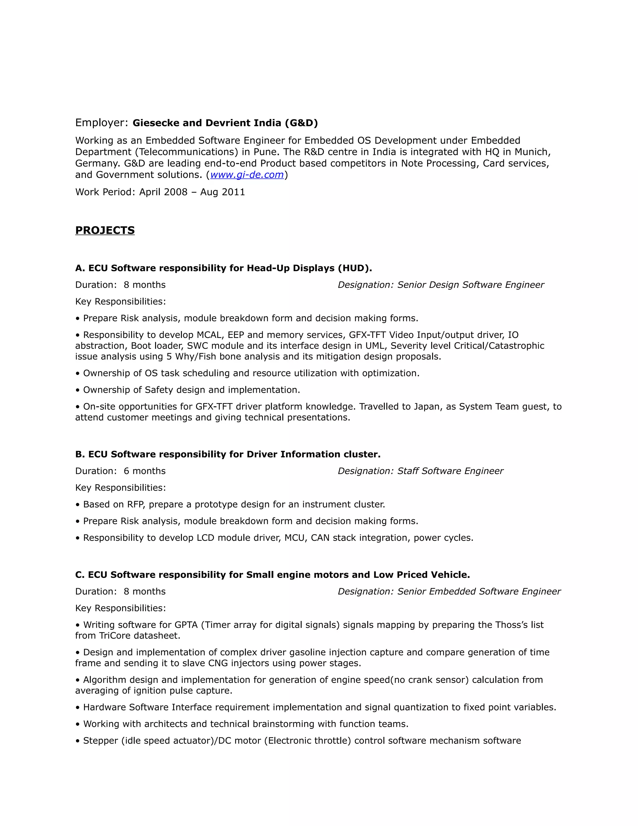 Employer: Giesecke and Devrient India (G&D)
Working as an Embedded Software Engineer for Embedded OS Development under Embedded
Department (Telecommunications) in Pune. The R&D centre in India is integrated with HQ in Munich,
Germany. G&D are leading end-to-end Product based competitors in Note Processing, Card services,
and Government solutions. (www.gi-de.com)
Work Period: April 2008 – Aug 2011
PROJECTS
A. ECU Software responsibility for Head-Up Displays (HUD).
Duration: 8 months Designation: Senior Design Software Engineer
Key Responsibilities:
• Prepare Risk analysis, module breakdown form and decision making forms.
• Responsibility to develop MCAL, EEP and memory services, GFX-TFT Video Input/output driver, IO
abstraction, Boot loader, SWC module and its interface design in UML, Severity level Critical/Catastrophic
issue analysis using 5 Why/Fish bone analysis and its mitigation design proposals.
• Ownership of OS task scheduling and resource utilization with optimization.
• Ownership of Safety design and implementation.
• On-site opportunities for GFX-TFT driver platform knowledge. Travelled to Japan, as System Team guest, to
attend customer meetings and giving technical presentations.
B. ECU Software responsibility for Driver Information cluster.
Duration: 6 months Designation: Staff Software Engineer
Key Responsibilities:
• Based on RFP, prepare a prototype design for an instrument cluster.
• Prepare Risk analysis, module breakdown form and decision making forms.
• Responsibility to develop LCD module driver, MCU, CAN stack integration, power cycles.
C. ECU Software responsibility for Small engine motors and Low Priced Vehicle.
Duration: 8 months Designation: Senior Embedded Software Engineer
Key Responsibilities:
• Writing software for GPTA (Timer array for digital signals) signals mapping by preparing the Thoss’s list
from TriCore datasheet.
• Design and implementation of complex driver gasoline injection capture and compare generation of time
frame and sending it to slave CNG injectors using power stages.
• Algorithm design and implementation for generation of engine speed(no crank sensor) calculation from
averaging of ignition pulse capture.
• Hardware Software Interface requirement implementation and signal quantization to fixed point variables.
• Working with architects and technical brainstorming with function teams.
• Stepper (idle speed actuator)/DC motor (Electronic throttle) control software mechanism software
 