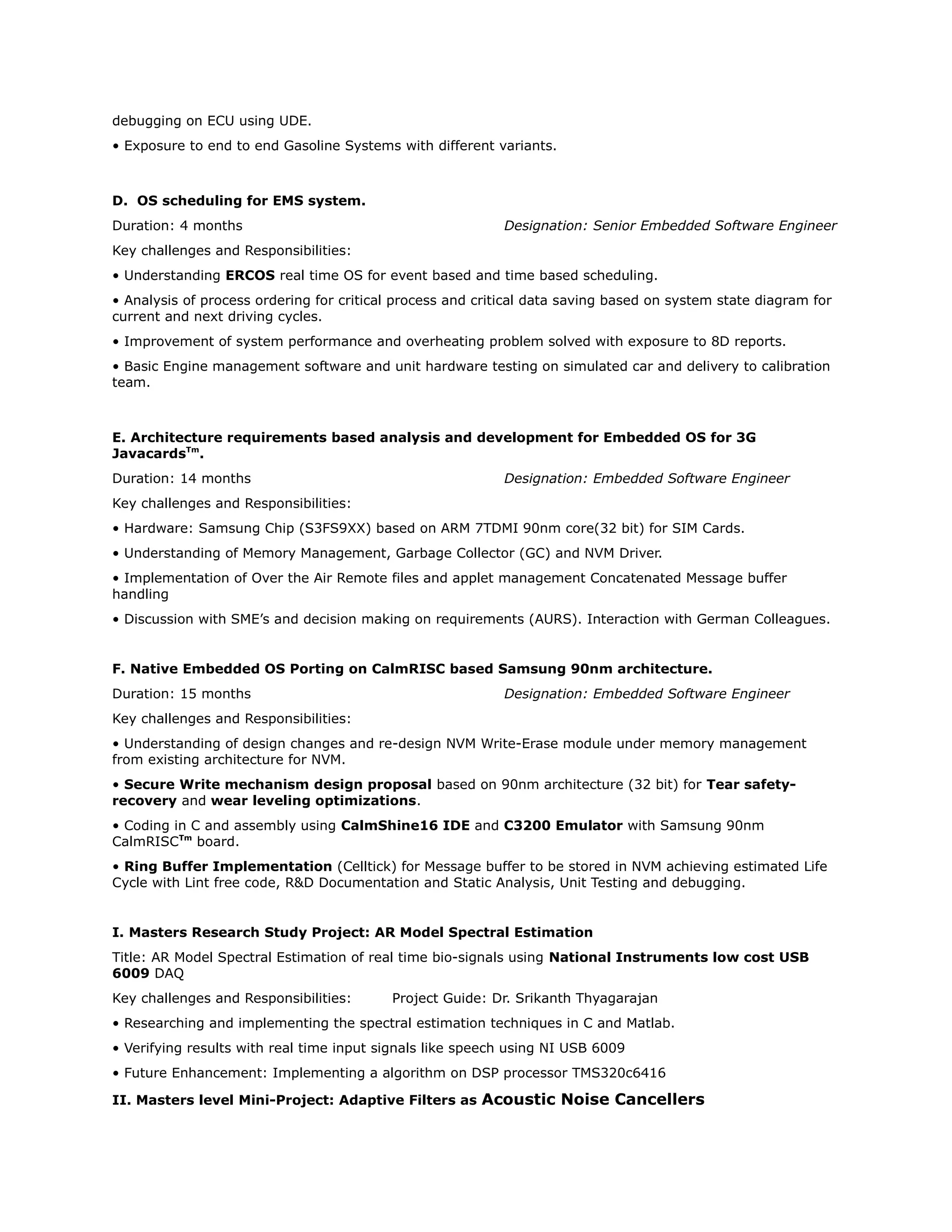 debugging on ECU using UDE.
• Exposure to end to end Gasoline Systems with different variants.
D. OS scheduling for EMS system.
Duration: 4 months Designation: Senior Embedded Software Engineer
Key challenges and Responsibilities:
• Understanding ERCOS real time OS for event based and time based scheduling.
• Analysis of process ordering for critical process and critical data saving based on system state diagram for
current and next driving cycles.
• Improvement of system performance and overheating problem solved with exposure to 8D reports.
• Basic Engine management software and unit hardware testing on simulated car and delivery to calibration
team.
E. Architecture requirements based analysis and development for Embedded OS for 3G
JavacardsTm
.
Duration: 14 months Designation: Embedded Software Engineer
Key challenges and Responsibilities:
• Hardware: Samsung Chip (S3FS9XX) based on ARM 7TDMI 90nm core(32 bit) for SIM Cards.
• Understanding of Memory Management, Garbage Collector (GC) and NVM Driver.
• Implementation of Over the Air Remote files and applet management Concatenated Message buffer
handling
• Discussion with SME’s and decision making on requirements (AURS). Interaction with German Colleagues.
F. Native Embedded OS Porting on CalmRISC based Samsung 90nm architecture.
Duration: 15 months Designation: Embedded Software Engineer
Key challenges and Responsibilities:
• Understanding of design changes and re-design NVM Write-Erase module under memory management
from existing architecture for NVM.
• Secure Write mechanism design proposal based on 90nm architecture (32 bit) for Tear safety-
recovery and wear leveling optimizations.
• Coding in C and assembly using CalmShine16 IDE and C3200 Emulator with Samsung 90nm
CalmRISCTm
board.
• Ring Buffer Implementation (Celltick) for Message buffer to be stored in NVM achieving estimated Life
Cycle with Lint free code, R&D Documentation and Static Analysis, Unit Testing and debugging.
I. Masters Research Study Project: AR Model Spectral Estimation
Title: AR Model Spectral Estimation of real time bio-signals using National Instruments low cost USB
6009 DAQ
Key challenges and Responsibilities: Project Guide: Dr. Srikanth Thyagarajan
• Researching and implementing the spectral estimation techniques in C and Matlab.
• Verifying results with real time input signals like speech using NI USB 6009
• Future Enhancement: Implementing a algorithm on DSP processor TMS320c6416
II. Masters level Mini-Project: Adaptive Filters as Acoustic Noise Cancellers
 
