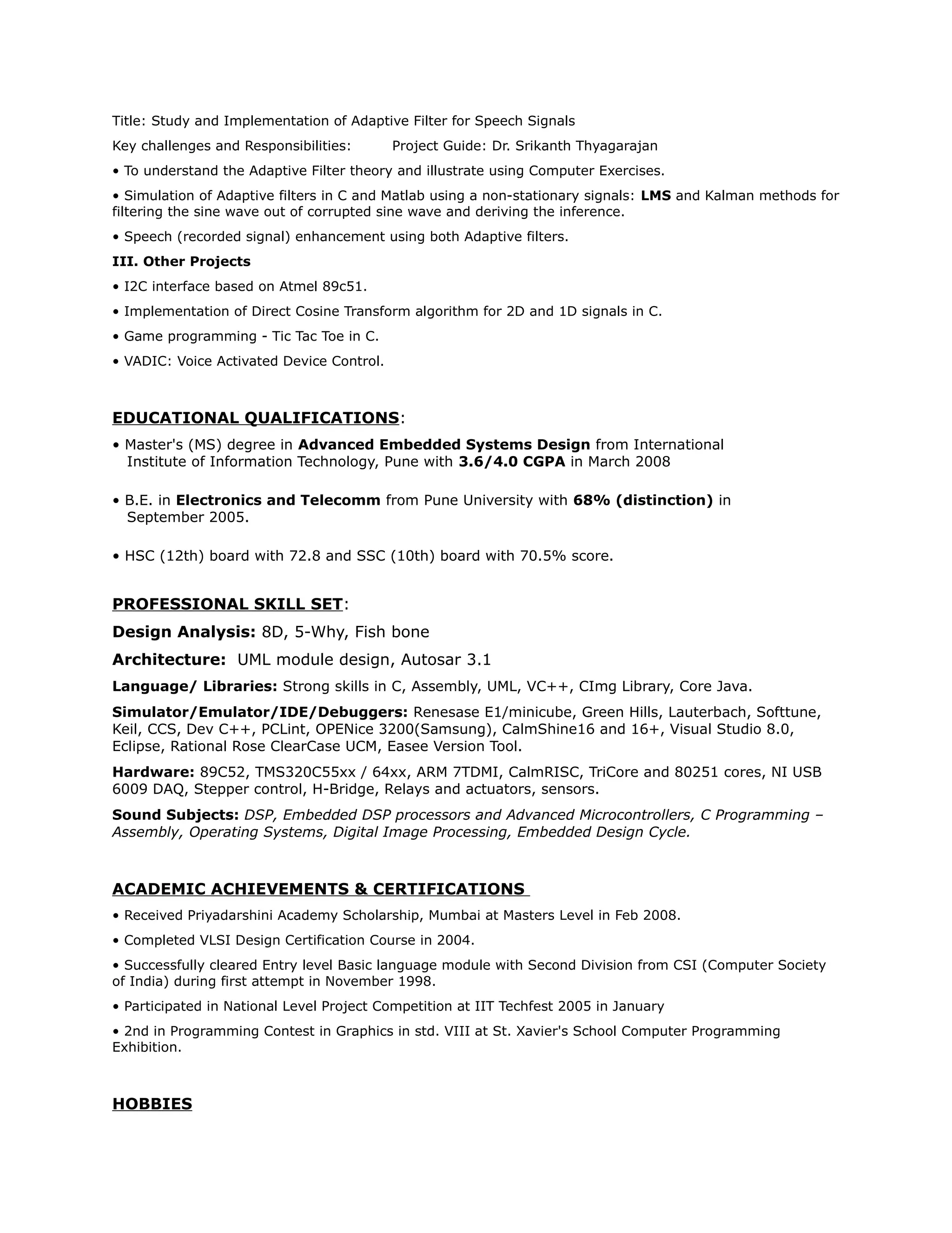 Title: Study and Implementation of Adaptive Filter for Speech Signals
Key challenges and Responsibilities: Project Guide: Dr. Srikanth Thyagarajan
• To understand the Adaptive Filter theory and illustrate using Computer Exercises.
• Simulation of Adaptive filters in C and Matlab using a non-stationary signals: LMS and Kalman methods for
filtering the sine wave out of corrupted sine wave and deriving the inference.
• Speech (recorded signal) enhancement using both Adaptive filters.
III. Other Projects
• I2C interface based on Atmel 89c51.
• Implementation of Direct Cosine Transform algorithm for 2D and 1D signals in C.
• Game programming - Tic Tac Toe in C.
• VADIC: Voice Activated Device Control.
EDUCATIONAL QUALIFICATIONS:
• Master's (MS) degree in Advanced Embedded Systems Design from International
Institute of Information Technology, Pune with 3.6/4.0 CGPA in March 2008
• B.E. in Electronics and Telecomm from Pune University with 68% (distinction) in
September 2005.
• HSC (12th) board with 72.8 and SSC (10th) board with 70.5% score.
PROFESSIONAL SKILL SET:
Design Analysis: 8D, 5-Why, Fish bone
Architecture: UML module design, Autosar 3.1
Language/ Libraries: Strong skills in C, Assembly, UML, VC++, CImg Library, Core Java.
Simulator/Emulator/IDE/Debuggers: Renesase E1/minicube, Green Hills, Lauterbach, Softtune,
Keil, CCS, Dev C++, PCLint, OPENice 3200(Samsung), CalmShine16 and 16+, Visual Studio 8.0,
Eclipse, Rational Rose ClearCase UCM, Easee Version Tool.
Hardware: 89C52, TMS320C55xx / 64xx, ARM 7TDMI, CalmRISC, TriCore and 80251 cores, NI USB
6009 DAQ, Stepper control, H-Bridge, Relays and actuators, sensors.
Sound Subjects: DSP, Embedded DSP processors and Advanced Microcontrollers, C Programming –
Assembly, Operating Systems, Digital Image Processing, Embedded Design Cycle.
ACADEMIC ACHIEVEMENTS & CERTIFICATIONS
• Received Priyadarshini Academy Scholarship, Mumbai at Masters Level in Feb 2008.
• Completed VLSI Design Certification Course in 2004.
• Successfully cleared Entry level Basic language module with Second Division from CSI (Computer Society
of India) during first attempt in November 1998.
• Participated in National Level Project Competition at IIT Techfest 2005 in January
• 2nd in Programming Contest in Graphics in std. VIII at St. Xavier's School Computer Programming
Exhibition.
HOBBIES
 