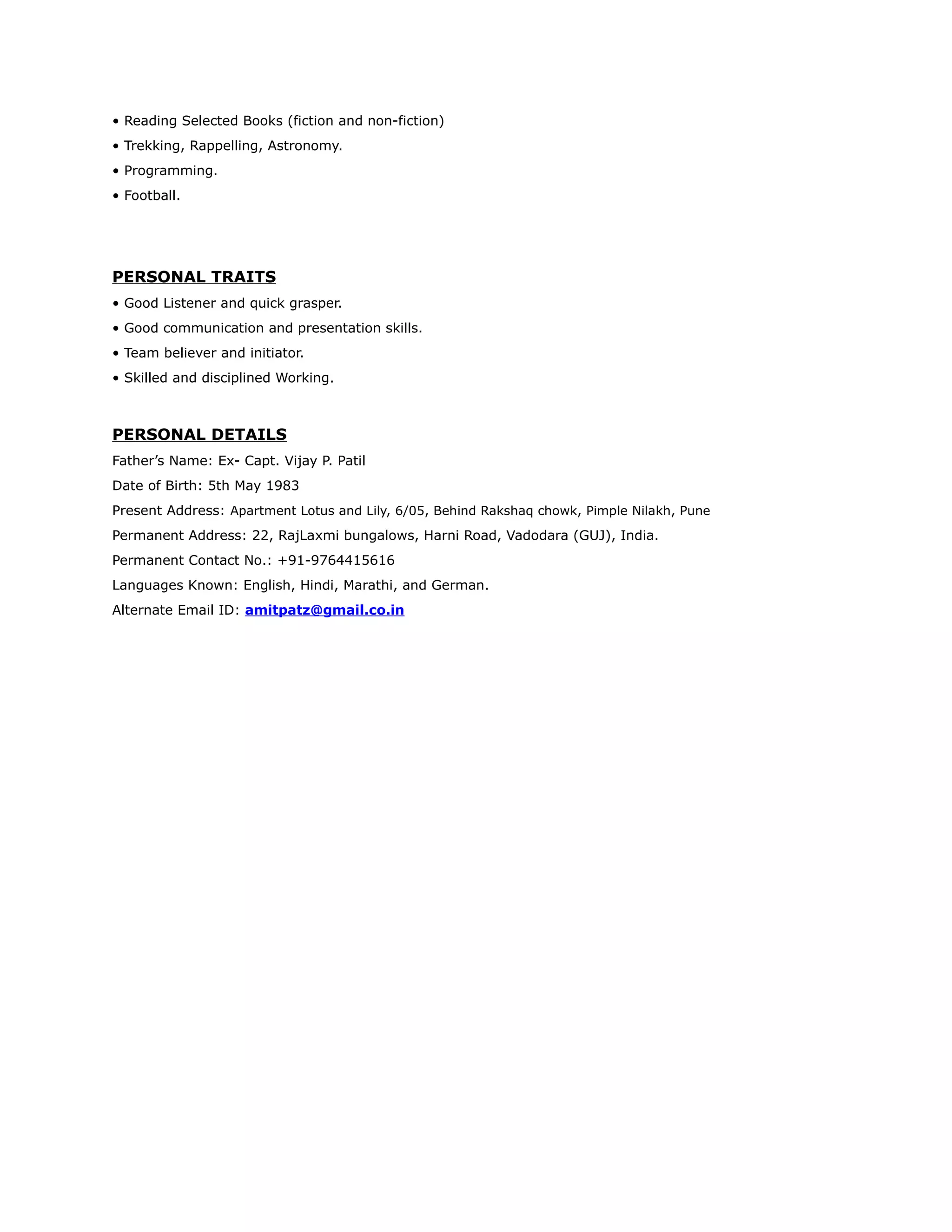 • Reading Selected Books (fiction and non-fiction)
• Trekking, Rappelling, Astronomy.
• Programming.
• Football.
PERSONAL TRAITS
• Good Listener and quick grasper.
• Good communication and presentation skills.
• Team believer and initiator.
• Skilled and disciplined Working.
PERSONAL DETAILS
Father’s Name: Ex- Capt. Vijay P. Patil
Date of Birth: 5th May 1983
Present Address: Apartment Lotus and Lily, 6/05, Behind Rakshaq chowk, Pimple Nilakh, Pune
Permanent Address: 22, RajLaxmi bungalows, Harni Road, Vadodara (GUJ), India.
Permanent Contact No.: +91-9764415616
Languages Known: English, Hindi, Marathi, and German.
Alternate Email ID: amitpatz@gmail.co.in
 