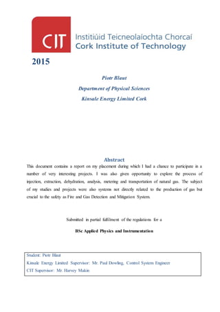 2015
Piotr Blaut
Department of Physical Sciences
Kinsale Energy Limited Cork
Abstract
This document contains a report on my placement during which I had a chance to participate in a
number of very interesting projects. I was also given opportunity to explore the process of
injection, extraction, dehydration, analysis, metering and transportation of natural gas. The subject
of my studies and projects were also systems not directly related to the production of gas but
crucial to the safety as Fire and Gas Detection and Mitigation System.
Submitted in partial fulfilment of the regulations for a
BSc Applied Physics and Instrumentation
Student: Piotr Blaut
Kinsale Energy Limited Supervisor: Mr. Paul Dowling, Control System Engineer
CIT Supervisor: Mr. Harvey Makin
 