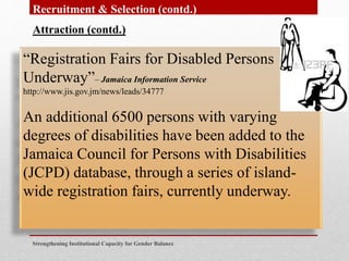 Strengthening Institutional Capacity for Gender Balance
Recruitment & Selection (contd.)
Attraction (contd.)
“Registration Fairs for Disabled Persons
Underway”– Jamaica Information Service
http://www.jis.gov.jm/news/leads/34777
An additional 6500 persons with varying
degrees of disabilities have been added to the
Jamaica Council for Persons with Disabilities
(JCPD) database, through a series of island-
wide registration fairs, currently underway.
 
