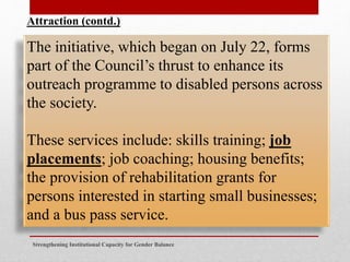 Strengthening Institutional Capacity for Gender Balance
The initiative, which began on July 22, forms
part of the Council’s thrust to enhance its
outreach programme to disabled persons across
the society.
These services include: skills training; job
placements; job coaching; housing benefits;
the provision of rehabilitation grants for
persons interested in starting small businesses;
and a bus pass service.
Attraction (contd.)
 