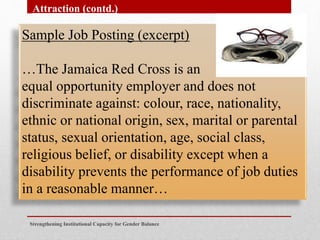 Sample Job Posting (excerpt)
…The Jamaica Red Cross is an
equal opportunity employer and does not
discriminate against: colour, race, nationality,
ethnic or national origin, sex, marital or parental
status, sexual orientation, age, social class,
religious belief, or disability except when a
disability prevents the performance of job duties
in a reasonable manner…
Strengthening Institutional Capacity for Gender Balance
Attraction (contd.)
 