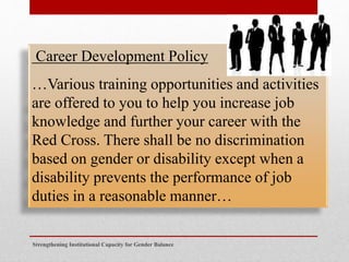 Strengthening Institutional Capacity for Gender Balance
Career Development Policy
…Various training opportunities and activities
are offered to you to help you increase job
knowledge and further your career with the
Red Cross. There shall be no discrimination
based on gender or disability except when a
disability prevents the performance of job
duties in a reasonable manner…
 