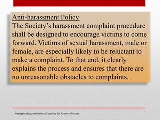 Strengthening Institutional Capacity for Gender Balance
Anti-harassment Policy
The Society’s harassment complaint procedure
shall be designed to encourage victims to come
forward. Victims of sexual harassment, male or
female, are especially likely to be reluctant to
make a complaint. To that end, it clearly
explains the process and ensures that there are
no unreasonable obstacles to complaints.
 