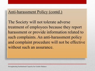 Strengthening Institutional Capacity for Gender Balance
Anti-harassment Policy (contd.)
The Society will not tolerate adverse
treatment of employees because they report
harassment or provide information related to
such complaints. An anti-harassment policy
and complaint procedure will not be effective
without such an assurance.
 