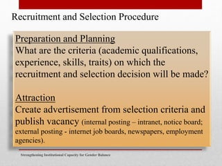 Strengthening Institutional Capacity for Gender Balance
Recruitment and Selection Procedure
Preparation and Planning
What are the criteria (academic qualifications,
experience, skills, traits) on which the
recruitment and selection decision will be made?
Attraction
Create advertisement from selection criteria and
publish vacancy (internal posting – intranet, notice board;
external posting - internet job boards, newspapers, employment
agencies).
 