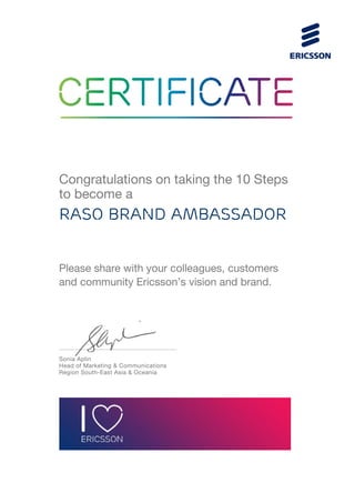 Congratulations on taking the 10 Steps
to become a
RASO BRAND Ambassador
Please share with your colleagues, customers
and community Ericsson’s vision and brand.
Sonia Aplin
Head of Marketing & Communications
Region South-East Asia & Oceania
 