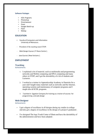 Software Packages
- ICDL Programs
- Photoshop
- Dreamweaver
- Poser
- Google Sketch up
- Flash
- Matlap
EDUCATION
- Faculty of Computers and Information
University of Mansoura .
- President of the teaching team ETOP.
- Web Design Course ( IT Share Centre ).
- Java Course ( New horizons ).
EMPLOYMENT
Teaching
Achievements
1- I explained a lot of material, such as multimedia and programming
networks and Mobile computing and DNA computing and many
others in ETOP, and I got the desirability of a lot of students and
Lecturers.
2- I worked as a trainer in Apprenticeship Academy in Damietta for a
year and I taught many materials such as networks and the Internet,
operating systems and maintenance of computer programs and I
taught also all ICDL programs
3- I worked in Egyptian Company for training as a trainer of courses for
programming and web design
Web Designer
Achievements
- I got a degree of excellence in all designs during my studies in college
and also got a degree of excellence in the design of a project I graduated .
- I've designed The logo Youth Center of Shata and have the desirability of
the administration and have been adopted .
 