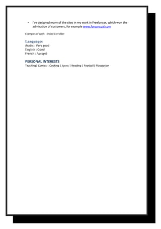 - I've designed many of the sites in my work in Freelancer, which won the
admiration of customers, for example www.forsancoal.com
Examples of work : inside Cv Folder
Languages
Arabic : Very good
English : Good
French : Accepté
PERSONAL INTERESTS
Teaching| Comics | Cooking | Sports | Reading | Football| Playstation
 