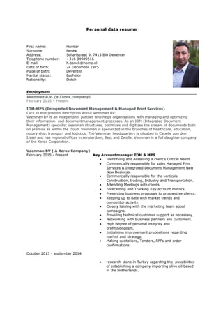 Personal data resume
First name: Hunkar
Surname: Benek
Address: Scharfstraat 9, 7415 BW Deventer
Telephone number: +316 34989516
E-mail h.benek@home.nl
Date of birth: 24 December 1975
Place of birth: Deventer
Marital status: Bachelor
Nationality: Dutch
Employment
Veenman B.V. (a Xerox company)
February 2015 – Present
IDM-MPS (Integrated Document Management & Managed Print Services)
Click to edit position description About Veenman BV:
Veenman BV is an independent partner who helps organisations with managing and optimizing
their information- and documentmanagement processes. As an IDM (Integrated Document
Management) specialist Veenman structures, optimizes and digitizes the stream of documents both
on premise as within the cloud. Veenman is specialized in the branches of healthcare, education,
notary ship, transport and logistics. The Veenman headquarters is situated in Capelle aan den
IJssel and has regional offices in Amsterdam, Best and Zwolle. Veenman is a full daughter company
of the Xerox Corporation.
Veenman BV ( A Xerox Company)
February 2015 - Present Key Accountmanager IDM & MPS
• Identifying and Assessing a client's Critical Needs.
• Commercially responsible for sales Managed Print
Services & Integrated Document Management New
New Business.
• Commercially responsible for the verticals
Construction, trading, Industry and Transportation.
• Attending Meetings with clients.
• Forecasting and Tracking Key account metrics.
• Presenting business proposals to prospective clients.
• Keeping up to date with market trends and
competitor activity.
• Closely liaising with the marketing team about
campaigns.
• Providing technical customer support as necessary.
• Networking with business partners ans customers.
• High degree of personal integrity and
professionalism.
• Initialising improvement propositions regarding
market and strategy.
• Making quotations, Tenders, RFPs and order
confirmations.
October 2013 - september 2014
• research done in Turkey regarding the possibilities
of establishing a company importing olive oil based
in the Netherlands.
 