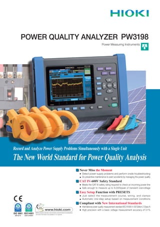 POWER QUALITY ANALYZER
Power Measuring Instruments
PW3198
Record and Analyze Power Supply Problems Simultaneously with a Single Unit
The New World Standard for Power Quality Analysis
Never Miss the Moment
● Detect power supply problems and perform onsite troubleshooting
● Do preventive maintenance to avert accidents by managing the power quality
CAT IV-600V Safety Standard
● Meets the CAT IV safety rating required to check an incoming power line
● Safe enough to measure up to 6,000Vpeak of transient overvoltage
Easy Setup Function with PRESETS
● Just select the measurement course, wiring, and clamps
● Automatic one-step setup based on measurement conditions
Compliant with New International Standards
● International power quality measurement standard IEC 61000-4-30 Edition 2 Class A
● High precision with a basic voltage measurement accuracy of 0.1%
 