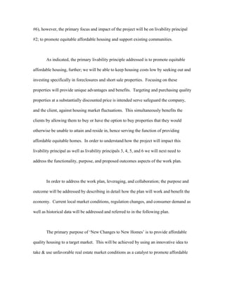 #6), however, the primary focus and impact of the project will be on livability principal
#2; to promote equitable affordable housing and support existing communities.
As indicated, the primary livability principle addressed is to promote equitable
affordable housing, further; we will be able to keep housing costs low by seeking out and
investing specifically in foreclosures and short sale properties. Focusing on these
properties will provide unique advantages and benefits. Targeting and purchasing quality
properties at a substantially discounted price is intended serve safeguard the company,
and the client, against housing market fluctuations. This simultaneously benefits the
clients by allowing them to buy or have the option to buy properties that they would
otherwise be unable to attain and reside in, hence serving the function of providing
affordable equitable homes. In order to understand how the project will impact this
livability principal as well as livability principals 3, 4, 5, and 6 we will next need to
address the functionality, purpose, and proposed outcomes aspects of the work plan.
In order to address the work plan, leveraging, and collaboration; the purpose and
outcome will be addressed by describing in detail how the plan will work and benefit the
economy. Current local market conditions, regulation changes, and consumer demand as
well as historical data will be addressed and referred to in the following plan.
The primary purpose of ‘New Changes to New Homes’ is to provide affordable
quality housing to a target market. This will be achieved by using an innovative idea to
take & use unfavorable real estate market conditions as a catalyst to promote affordable
 