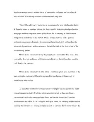 housing to a target market with the intent of maintaining real estate market values &
market values & increasing economic conditions in the long term.
This will be achieved by marketing to consumers who have who have the desire
& financial means to purchase a home, but do not qualify for conventional/conforming
mortgages and matching them with a quality home that is currently in foreclosure or
being sold as a short sale on the market. Once a home is matched with a qualified
applicant, our company, Executive Investments & Securities, L.L.C. will purchase the
home and sign a contract with the consumer that will be made in the form of one of the
two following options.
Option 1) the consumer will buy the property on a contract for deed basis. The
contract for deed rate and terms will be constructed in a way that will produce monthly
cash flow for the company
Option 2) the consumer will enter into a 1 year lease option upon expiration of the
lease option the customer will have the choice of the purchasing of the property or
renewing the lease option.
As a courtesy and benefit to the customer we will provide and recommend credit
counseling agencies that will help the client repair their credit so they can obtain a
conventional/conforming mortgage in the future and buy the home from Executive
Investments & Securities, L.L.C. using the basic plan above, the company will be used as
an entity that operates as a holding company as well as a private ‘hard’ money lender. To
 