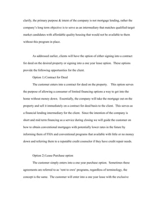 clarify, the primary purpose & intent of the company is not mortgage lending, rather the
company’s long term objective is to serve as an intermediary that matches qualified target
market candidates with affordable quality housing that would not be available to them
without this program in place.
As addressed earlier, clients will have the option of either signing into a contract
for deed on the desired property or signing into a one year lease option. These options
provide the following opportunities for the client.
Option 1) Contract for Deed
The customer enters into a contract for deed on the property. This option serves
the purpose of allowing a consumer of limited financing options a way to get into the
home without money down. Essentially, the company will take the mortgage out on the
property and sell it immediately on a contract for deed basis to the client. This serves as
a financial lending intermediary for the client. Since the intention of the company is
short and mid term financing as a service during closing we will guide the customer on
how to obtain conventional mortgages with potentially lower rates in the future by
informing them of FHA and conventional programs that available with little or no money
down and referring them to a reputable credit counselor if they have credit repair needs.
Option 2) Lease Purchase option
The customer simply enters into a one year purchase option. Sometimes these
agreements are referred to as ‘rent to own’ programs, regardless of terminology, the
concept is the same. The customer will enter into a one year lease with the exclusive
 
