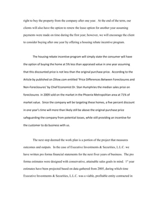 right to buy the property from the company after one year. At the end of the term, our
clients will also have the option to renew the lease option for another year assuming
payments were made on time during the first year; however, we will encourage the client
to consider buying after one year by offering a housing rebate incentive program.
The housing rebate incentive program will simply state the consumer will have
the option of buying the home at 5% less than appraised value in one year assuming
that this discounted price is not less than the original purchase price. According to the
Article by published on Zillow.com entitled ‘Price Differences Between Foreclosures and
Non-Foreclosures’ by Chief Economist Dr. Stan Humphries the median sales price on
foreclosures in 2009 sold on the market in the Phoenix Metropolitan area at 71% of
market value. Since the company will be targeting these homes, a five percent discount
in one year’s time will more than likely still be above the original purchase price
safeguarding the company from potential losses, while still providing an incentive for
the customer to do business with us.
The next step deemed the work plan is a portion of the project that measures
outcomes and outputs. In the case of Executive Investments & Securities, L.L.C. we
have written pro forma financial statements for the next fiver years of business. The pro
forma estimates were designed with conservative, attainable sales goals in mind. 1st
year
estimates have been projected based on data gathered from 2005, during which time
Executive Investments & Securities, L.L.C. was a viable, profitable entity contracted in
 