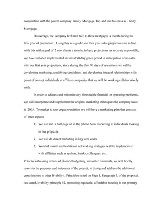 conjunction with the parent company Trinity Mortgage, Inc. and did business as Trinity
Mortgage.
On average, the company brokered two to three mortgages a month during the
first year of production. Using this as a guide, our first year sales projections are in line
with this with a goal of 2 new clients a month, to keep projections as accurate as possible,
we have included implemented an initial 90 day grace period in anticipation of no sales
into our first year projections, since during the first 90 days of operations we will be
developing marketing, qualifying candidates, and developing integral relationships with
point of contact individuals at affiliate companies that we will be working collaboratively
with.
In order to address and minimize any foreseeable financial or operating problems,
we will incorporate and supplement the original marketing techniques the company used
in 2005. To market to our target population we will have a marketing plan that consists
of three aspects
1) We will run a half page ad in the phone book marketing to individuals looking
to buy property.
2) We will do direct marketing in key area codes
3) Word of mouth and traditional networking strategies will be implemented
with affiliates such as realtors, banks, colleagues, etc.
Prior to addressing details of planned budgeting, and other financials, we will briefly
revert to the purposes and outcomes of the project, to dialog and address the additional
contributions to other livability. Principles noted on Page 1, Paragraph 3, of the proposal.
As stated, livability principle #2, promoting equitable, affordable housing is our primary
 