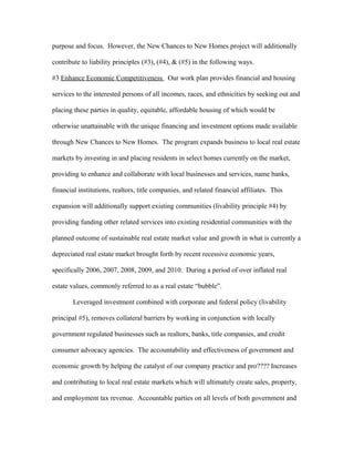 purpose and focus. However, the New Chances to New Homes project will additionally
contribute to liability principles (#3), (#4), & (#5) in the following ways.
#3 Enhance Economic Competitiveness Our work plan provides financial and housing
services to the interested persons of all incomes, races, and ethnicities by seeking out and
placing these parties in quality, equitable, affordable housing of which would be
otherwise unattainable with the unique financing and investment options made available
through New Chances to New Homes. The program expands business to local real estate
markets by investing in and placing residents in select homes currently on the market,
providing to enhance and collaborate with local businesses and services, name banks,
financial institutions, realtors, title companies, and related financial affiliates. This
expansion will additionally support existing communities (livability principle #4) by
providing funding other related services into existing residential communities with the
planned outcome of sustainable real estate market value and growth in what is currently a
depreciated real estate market brought forth by recent recessive economic years,
specifically 2006, 2007, 2008, 2009, and 2010. During a period of over inflated real
estate values, commonly referred to as a real estate “bubble”.
Leveraged investment combined with corporate and federal policy (livability
principal #5), removes collateral barriers by working in conjunction with locally
government regulated businesses such as realtors, banks, title companies, and credit
consumer advocacy agencies. The accountability and effectiveness of government and
economic growth by helping the catalyst of our company practice and pro???? Increases
and contributing to local real estate markets which will ultimately create sales, property,
and employment tax revenue. Accountable parties on all levels of both government and
 