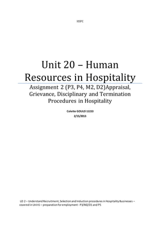 HSFC
Unit 20 – Human
Resources in Hospitality
Assignment 2 (P3, P4, M2, D2)Appraisal,
Grievance, Disciplinary and Termination
Procedures in Hospitality
Colette GOULD 11153
2/15/2013
LO 2 – UnderstandRecruitment,SelectionandInductionproceduresinHospitalityBusinesses –
coveredinUnit6 – preparationforemployment - P3/M2/D1 and P5
 