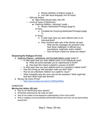 ● Review definition of ableism (page 3)
● Let’s talk about language and its impact
○ ADA and History
■ https://www.ada.gov/ada_intro.htm
○ Levels & Types of Oppression
■ Exploring Ableism - Individual Levels -
● Review Ablebodied Privileges (page 5)
In Pairs:
● Complete the Exploring Ablebodied Privileges (page
7)
In Group:
● In what ways have you seen ableism exist on an
individual level?
● Have someone take note of the themes we hear:
○ What are the messages we received? How
have those challenged or affirmed your
assumptions, judgments and/or beliefs?
○ How did those impact our ideals and values?
Deepening the Dialogue (15 min)
● Exploring Ableism – Institutional and Societal/Cultural Levels (page 3)
○ In what ways have you seen ableism exist on an institutional level?
■ What are some examples you’ve experienced at Smith?
■ How does this impact a student’s success at Smith?
○ In what ways have you seen ableism exist on a societal or cultural level?
○ How did coming up with examples make you feel? Why?
○ How do we understand Ableism as a systemic issue?
○ What if disability were the norm and not the exception? What might that
look like? What might that feel like?
● Moving into Action Primer
○ https://www.youtube.com/watch?v=8K9Gg164Bsw
HOMEWORK:
Moving into Action (20 min)
● How do we start thinking about allyship?
● What does watching this clip make you feel?
● How do we create a more expansive understanding of this in the world?
● Why is creating a more accessible world benefit everyone and how can we start working
toward this?
Day 2: 1hour, 30 min.
 
