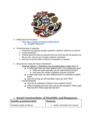● Getting back into the space:
○ https://www.youtube.com/watch?v=j8XOyY54-Ew
■ Thoughts? Reactions?
● Connecting today to yesterday:
1. Were there any lingering thoughts/ questions/ reactions/ reflections on what we
2. covered yesterday?
3. Thinking about the video we watched at the end of the day and the questions we
left you with, what are your thoughts, reactions, questions?
4. How can we use the videos to start the conversation on allyship?
● Going back to Levels and Types of Oppression:
○ Exploring Ableism – Institutional and Societal/Cultural Levels (page 5)
■ In what ways have you seen ableism exist on an institutional level?
● What are some examples you’ve experienced at Smith?
● How does this impact a student’s success at Smith?
■ In what ways have you seen ableism exist on a societal or cultural
level?
■ How did coming up with examples make you feel? Why?
○ Social Constructs
■ How do we understand Ableism it as a systemic issue?
■ What if disability were the norm and not the exception? What might
that look like? What might that feel like?
● Social Constructions of Disability and Responses
Disability as individual deficit
Disabled people are flawed
Response:
● Isolate individuals from society
 