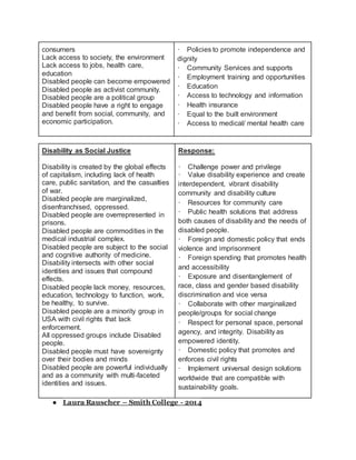 consumers
Lack access to society, the environment
Lack access to jobs, health care,
education
Disabled people can become empowered
Disabled people as activist community.
Disabled people are a political group
Disabled people have a right to engage
and benefit from social, community, and
economic participation.
· Policies to promote independence and
dignity
· Community Services and supports
· Employment training and opportunities
· Education
· Access to technology and information
· Health insurance
· Equal to the built environment
· Access to medical/ mental health care
Disability as Social Justice
Disability is created by the global effects
of capitalism, including lack of health
care, public sanitation, and the casualties
of war.
Disabled people are marginalized,
disenfranchised, oppressed.
Disabled people are overrepresented in
prisons.
Disabled people are commodities in the
medical industrial complex.
Disabled people are subject to the social
and cognitive authority of medicine.
Disability intersects with other social
identities and issues that compound
effects.
Disabled people lack money, resources,
education, technology to function, work,
be healthy, to survive.
Disabled people are a minority group in
USA with civil rights that lack
enforcement.
All oppressed groups include Disabled
people.
Disabled people must have sovereignty
over their bodies and minds
Disabled people are powerful individually
and as a community with multi-faceted
identities and issues.
Response:
· Challenge power and privilege
· Value disability experience and create
interdependent, vibrant disability
community and disability culture
· Resources for community care
· Public health solutions that address
both causes of disability and the needs of
disabled people.
· Foreign and domestic policy that ends
violence and imprisonment
· Foreign spending that promotes health
and accessibility
· Exposure and disentanglement of
race, class and gender based disability
discrimination and vice versa
· Collaborate with other marginalized
people/groups for social change
· Respect for personal space, personal
agency, and integrity. Disability as
empowered identity.
· Domestic policy that promotes and
enforces civil rights
· Implement universal design solutions
worldwide that are compatible with
sustainability goals.
● Laura Rauscher – Smith College - 2014
 