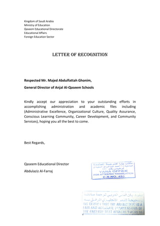 Kingdom of Saudi Arabia
Ministry of Education
Qaseem Educational Directorate
Educational Affairs
Foreign Education Sector
Letter of Recognition
Respected Mr. Majed Abdulfattah Ghonim,
General Director of Anjal Al-Qaseem Schools
Kindly accept our appreciation to your outstanding efforts in
accomplishing administration and academic files including
(Administrative Excellence, Organizational Culture, Quality Assurance,
Conscious Learning Community, Career Development, and Community
Services), hoping you all the best to come.
Best Regards,
Qaseem Educational Director
Abdulaziz Al-Farraj
 