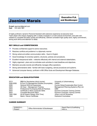 Jaenine Marais
E-mail: jaeninem@gmail.com
Cell: 072 5251 887
A highly proficient, dynamic Personal Assistant with extensive experience at executive level.
Team player who enjoys engaging with a variety of people in a multi-cultural environment, and uses own
initiative to complete the tasks quickly and efficiently. Delivers consistent high quality work, highly commitment,
strong work ethics and attention to detail.
KEY SKILLS and COMPETENCIES
 Provides confidential support to senior executives.
 Resolves conflicts and problems in a diplomatic manner.
 Strong verbal and written communication skills – fluent in English.
 Good knowledge of university systems, structures, policies and procedures.
 Excellent interpersonal skills – networks effectively with internal and external stakeholders.
 Highly organised - plans and co-ordinates work activities to meet deadlines and objectives.
 Maintains accurate records and efficiently manages office operations.
 Strong administrative skills - familiar with basic budgeting, clerical procedures and systems.
 Advanced computer literacy: proficient in MS Office Suite and Development Manager Database.
EDUCATION and QUALIFICATIONS
2013 MBA for Secretaries (short course) University of Johannesburg
2006-2008 B.Com Fin Management Studies (Incomplete) UNISA
2006 General OHS Act Awareness Course Global Sustainable Risk Control
2004 All Clear – Management Training Management Planning Systems (Pty) Ltd.
2003 Professional Purchasing Skills & Practices CBM
2003 Certificate in Basic Computer Skills Dynamix Computer Training Centres
2003 Complete Microsoft Office Dynamix Computer Training Centres
1992-1994 Art & Graphic Design (Part Time) Johan Lock Art Workshop
1994 Matric / Senior Certificate Hoërskool Voortrekker
CAREER SUMMARY
02/06/2014 -
Present
Office Administrator & Bookkeeper
Rapid Plant & Scaffolding
Hire cc
Executive P.A.
and Bookkeeper
 