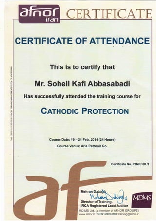 a nor;ran CERTIFICATE
CERTIFICATE OF ATTENDANCE,·
~ This is to certify that0::
0
zlL
<(
lL
0
~ Mr. Soheil Kafi Abbasabadi1--
z
UJ
:::;:
UJ
~ Has successfully attended the training course for· :::;:
(.9
~
z
~
i CATHODIC PROTECTION:::>
Cl
UJ
:::>
(f)
~
~
UJ
~
u
u::
~UJ
u
(f)
~ Course Date: 19 - 21 Feb. 2014 (24 Hours)
Course Venue: Aria Petronir Co.
Certificate No. PTNR/ 60 /1
Mehran-Bav
  JJVIVV~_.r--t- I
Director of Training,
IRCA Registered lead Auditor
MD MS Ltd. (a member of AFNOR GROUPE)
www.afnor.ir Tel: 021 2276 2103 training@afnor.ir
 