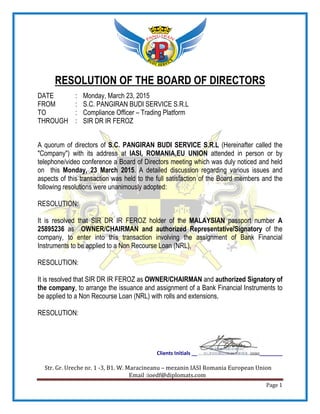 Str. Gr. Ureche nr. 1 -3, B1. W.
RESOLUTION OF THE BOARD OF DIRECTORS
DATE : Monday, March 23, 2015
FROM : S.C. PANGIRAN BUDI SERVICE S.R.L
TO : Compliance Officer
THROUGH : SIR DR IR FEROZ
A quorum of directors of S.C. PANGIRAN BUDI SERVICE S.R.L
"Company") with its address at
telephone/video conference a Board of Directors meeting which was duly noticed and held
on this Monday, 23 March 2015
aspects of this transaction was held to the full satisfaction of the Board members and the
following resolutions were unanimously adopted:
RESOLUTION:
It is resolved that SIR DR IR FEROZ
25895236 as OWNER/CHAIRMAN
company, to enter into this transaction involving the assignment of Bank Financial
Instruments to be applied to a Non Recourse Loan (NRL)
RESOLUTION:
It is resolved that SIR DR IR FEROZ
the company, to arrange the issuance and assignment of a Bank Financial Instruments
be applied to a Non Recourse Loan (NRL)
RESOLUTION:
Clients Initials __
3, B1. W. Maracineanu – mezanin IASI Romania European Union
Email :ioedf@diplomats.com
RESOLUTION OF THE BOARD OF DIRECTORS
Monday, March 23, 2015
S.C. PANGIRAN BUDI SERVICE S.R.L
Compliance Officer – Trading Platform
SIR DR IR FEROZ
S.C. PANGIRAN BUDI SERVICE S.R.L (Hereinafter called the
"Company") with its address at IASI, ROMANIA,EU UNION attended in person or by
telephone/video conference a Board of Directors meeting which was duly noticed and held
Monday, 23 March 2015. A detailed discussion regarding various issues and
n was held to the full satisfaction of the Board members and the
following resolutions were unanimously adopted:
SIR DR IR FEROZ holder of the MALAYSIAN passport number
OWNER/CHAIRMAN and authorized Representative/Signatory
company, to enter into this transaction involving the assignment of Bank Financial
Non Recourse Loan (NRL),
SIR DR IR FEROZ as OWNER/CHAIRMAN and authorized
, to arrange the issuance and assignment of a Bank Financial Instruments
Non Recourse Loan (NRL) with rolls and extensions,
________
IASI Romania European Union
Page 1
RESOLUTION OF THE BOARD OF DIRECTORS
(Hereinafter called the
attended in person or by
telephone/video conference a Board of Directors meeting which was duly noticed and held
. A detailed discussion regarding various issues and
n was held to the full satisfaction of the Board members and the
passport number A
Representative/Signatory of the
company, to enter into this transaction involving the assignment of Bank Financial
authorized Signatory of
, to arrange the issuance and assignment of a Bank Financial Instruments to
 