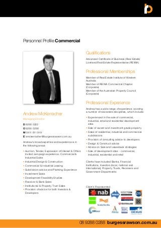 Personnel Profile Commercial
08 9288 0288 burgessrawson.com.au
Andrew McKerracher
Managing Director
D 9288 0222
O 9288 0288
M 0411 611 919
E amckerracher@burgessrawson.com.au
Andrew’s broad expertise and experience is in
the following areas:
•	Auction, Tender, Expression of Interest & Offers 	
	 Invited campaign experience. Commercial & 	
	 Industrial Sales
•	Industrial Design & Construction
•	Commercial & Industrial Leasing
•	Subdivision advice and Planning Experience
•	Investment Sales
•	Development Feasibility Studies
•	Receiver & Bank Sales
•	Institutional & Property Trust Sales
•	Provision of advice for both Investors & 		
	Developers
Qualifications
Advanced Certificate of Business (Real Estate)
Licensed Real Estate Representative (REIWA)
Professional Memberships
Member of Real Estate Institute of Western
Australia
Member of REIWA Commercial Chapter
(Corporate)
Member of the Australian Property Council
(Corporate)
Professional Experience
Andrew has a wide range of experience covering
a number of real estate disciplines, which include:
•	Experienced in the sale of commercial, 		
	 industrial, retail and residential development 	
	sites
•	Sale of vacant and investment grade property
•	Sales of residential, industrial and commercial 	
	subdivisions
•	Provision of consulting advice to developers
•	Design & Construct advice
•	Advice on Sale and Leaseback strategies
•	Sale of development sites - commercial, 	
	 industrial, residential and retail
Clients have included Banks, Financial
Institutions, Investors (local, national and
international), Property Trusts, Receivers and
Government Departments
Client’s Represented
 