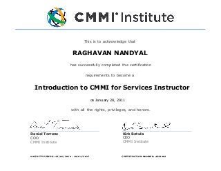cessfully
This is to acknowledge that
su
has successfully completed the certification
requirements to become a
with all the rights, privileges, and honors.
Kirk Botula
CEO
CMMI Institute
Daniel Torrens
COO
CMMI Institute
RAGHAVAN NANDYAL
Introduction to CMMI for Services Instructor
on January 28, 2011
VALIDITY PERIOD: 10/01/2014 - 10/01/2017 CERTIFICATION NUMBER: 4424402
 