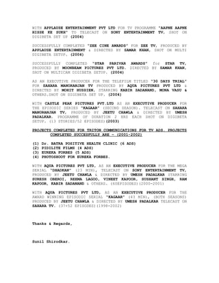 WITH APPLAUSE ENTERTAINMENT PVT LTD FOR TV PROGRAMME “AAPNE AAPNE
HISSE KE SUKH” TO TELECAST ON SONY ENTERTAINMENT TV, SHOT ON
DIGIBETA SET UP (2004)
SUCCESSFULLY COMPLETED “ZEE CINE AWARDS” FOR ZEE TV, PRODUCED BY
APPLAUSE ENTERTAINMENT & DIRECTED BY SAMAR KHAN, SHOT ON MULTI
DIGIBETA SETUP. (2004)
SUCCESSFULLY COMPLETED “STAR PARIVAR AWARDS” for STAR TV,
PRODUCED BY MOONBEAM PICTURES PVT LTD. DIRECTED BY SAMAR KHAN,
SHOT ON MULTICAM DIGIBETA SETUP. (2004)
AS AN EXECUTIVE PRODUCER FOR THE TELEFILM TITLED “30 DAYS TRIAL”
FOR SAHARA MANORANJAN TV PRODUCED BY AQUA PICTURES PVT LTD &
DIRECTED BY MOHIT HUSSIEN, STARRING KABIR SADANAND, MONA VASU &
OTHERS.SHOT ON DIGIBETA SET UP. (2004)
WITH CASTLE PEAK PICTURES PVT.LTD AS AN EXECUTIVE PRODUCER FOR
THE EPISODIC SERIES “KAGAAR” (SECOND SEASON). TELECAST ON SAHARA
MANORANJAN TV, PRODUCED BY JEETU CHAWLA & DIRECTED BY UMESH
PADALKAR. PROGRAMME OF DURATION 2 HRS EACH SHOT ON DIGIBETA
SETUP. (13 STORIES/52 EPISODES)(2003)
PROJECTS COMPLETED FOR TRITON COMMUNICATIONS FOR TV ADS. PROJECTS
COMPLETED SUCCESFULLY ARE – (2001-2002)
(1) Dr. BATRA POSITIVE HEALTH CLINIC (6 ADS)
(2) PIDILITE FILMS (4 ADS)
(3) EUREKA FORBES (5 ADS)
(4) PHOTOSHOOT FOR EUREKA FORBES.
WITH AQUA PICTURES PVT LTD, AS AN EXECUTIVE PRODUCER FOR THE MEGA
SERIAL “DHADKAN” (23 MIN), TELECAST ON SONY ENTERTAINMENT TV,
PRODUCED BY JEETU CHAWLA & DIRECTED BY UMESH PADALKAR STARRING
SURESH OBEROI, REEMA LAGOO, VINEET KAPOOR, SUSHANT SINGH, RAM
KAPOOR, KABIR SADANAND & OTHERS. (60EPISODES)(2000-2001)
WITH AQUA PICTURES PVT LTD, AS AN EXECUTIVE PRODUCER FOR THE
AWARD WINNING EPISODIC SERIAL “KAGAAR” (43 MIN), (BOTH SEASONS)
PRODUCED BY JEETU CHAWLA & DIRECTED BY UMESH PADALKAR TELECAST ON
SAHARA TV. (37+52 EPISODES)(1998-2002)
Thanks & Regards,
Sunil Shirodkar.
 