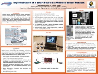 Jabari Stegall, Mentor: Dr. Fatemeh Afghah
Wireless Networking and Information Processing (WiNIP) Laboratory,
Department of Electrical and Computer Engineering, North Carolina A&T State University Greensboro NC 27411
Implementation of a Smart house in a Wireless Sensor Network
Acknowledgments
This study was supported, by Louis Stokes Alliances for Minority
Participation at North Carolina A&T State University. Funding was
also provided by a grant from the National Science Foundation
Future Research
• Implement a data collection tool that tabulates data to create
habits of the users in order to create a form of automation in the
smart house.
• Create a profile aspect under the assumption that multiple family
members will control the smart house allowing certain users
certain permissions in the smart house to increase security.
WSN Smarthome
Fig. 1, Sample view of Control in Smart House
(http://gotomy.files.wordpress.com/2008/12/zigbee1.gif)
.
Introduction
Wireless sensor networks consist of spatially distributed
sensors used to monitor the environmental situation. These
sensors have limited data gathering and processing
capability hence they communicate data wirelessly to a
central system. Sensor networks continuously monitor the
physical, chemical processes or magnetic properties, using
the existing communications infrastructure.
Methods
• Connected nodes to laptop directly via USB.
• Programmed basic demo code from Libellium website.
• Used the gateway node to communicate with the laptop. The
gateway node is directly connected to the laptop and that is
how the nodes in the network relay information. The nodes
communicate via ZigBee using a 2.4GHZ frequency and they
have up to 12 channels.
• The events from the nodes is sent to the gateway node and
the output is displayed in the demo module.
• Attached event sensors to the ZigBee nodes to test the
sensory capability of the test bed.
.
Results
References
1-Ye, X., & Huang, J. (2011). A Framework for Cloud-based Smart Home. IEEE.
2- Xu, M., Ma, L., Xia, F., Yuan, T., Qian, J., & Shao, M. (2008). Design and Implementation of
a Wireless Sensor Network for Smart Homes. IEEE.
3- Cisco Systems. "Internet of Things (IoT)." Cisco. Cisco Systems. Web. 29 Sept. 2014.
<http://www.cisco.com/web/solutions/trends/iot/overview.html>.
4- Cisco Systems. "Internet of Everything." Cisco. Cisco Systems. Web. 29 Sept. 2014.
<http://www.cisco.com/web/about/ac79/innov/IoE.html>.
5- National Instruments. (2012, May 5). What Is a Wireless Sensor Network? Retrieved
September 29, 2014, from http://www.ni.com/white-paper/7142/en/
6- A. Abedi, A. Razi, F. Afghah, "Smart Battery-Free Wireless Sensor Networks for Structural
Health Monitoring," International Workshop on Structural Health Monitoring, Stanford
University, CA, Sep. 2011.
Test Bed
Fig. 2, Nodes connected together in the test bed
Applications
Wireless sensor networks have the potential to revolutionize
communications in a way similar to what we call the Internet of
things. Sensor networks currently being employed have a huge
potential for applications in various fields as follows.
• Smart Houses: convenience, energy efficiency, automation
• Health/Fitness: collecting patient information.
• Management of critical industrial areas: monitoring of oil
containers, checking the concentration of chemicals and
gases, pharmaceutical process monitoring etc.
• Warehouse management and supply chain: monitoring and
historical states of the goods with the conditions of critical
conservation.
• Military applications: surveillance and recognition and
building automation.
• Power Systems (Smart Grids).
Fig. 3, Zigbee node, Diagram, and Zigbee Radio
Example of Android
interfacing app curtesy
of Libellium
The sensor networking is working properly.
The sensors were able to sense their
respective events and send the event to the
gateway nodes. The Waspmote demo
module also monitors the battery life of the
nodes and as the test bed was used battery
consumption was minimal. This was
probably due to communication via ZigBee
(IEEE 802.15) vs popular high energy
consumption protocols like Wi-Fi(IEEE
802.11 a/b/g/n)
 