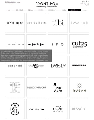 Wearetrulyproudofthedesignerswepresent.Mostofthem wewerethe
firsttopresentintheRussianmarket,someofthem wesellexclusively.
Ourclientsarefashion-forwardladiesfrom 22to35livinginmajorRussian
cities.They follow seasonalfashion trends,value and buy current
must-haves.Theylovetomixandmatchclothesofestablishedbrands
withpiecesofcontemporaryandemergingdesignerstomakeedgylooks.
 