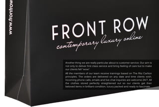 Anotherthingwearereallyparticularaboutiscustomerservice.Ouraim is
notonlytodeliverfirstclassserviceandbringfeelingofcarebuttomake
ourclientsfell“wow”.
AllAllthemembersofourteam receivetrainingsbasedonTheRitzCarlton
principles.Theordersaredeliveredonanydateandtimeclientswish.
Incomingphonecalls,emailsandlivechatinquiriesarewelcome24/7.All
the clothesstored perfectlystraightened outso ourclientsgettheir
beloveditemsinbrilliantcondition,luxurypackedandreadytofascinate.
 