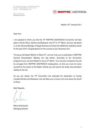 Sor Ángela de la Cruz, 6- 28020 Madrid.Spain
T +34 91 581 6601 F+34- 91 581 12 90
E-mail: antimin@mapfre.com
Nikos Antimissaris
Managing Director
1
Madrid, 24th
January 2011
Dear Amr,
I am pleased to inform you that the 19th
MAPFRE ASISTENCIA Convention will take
place in South Africa, Zambia and Botswana, from 6th
to 14th
March, and you will attend
it, as the General Manager of Egypt Business Unit that has fulfilled the expected results
for the year 2010. Congratulations for the success of your Business Unit.
The group will depart Madrid on March 6th
, and we invite you to participate in MAPFRE
General Shareholders’ Meeting one day before. According to the Convention
programme your arrival to Madrid is due to 4th
March. Your and your companion trip will
be arranged from MAPFRE ASISTENCIA headquarters, so that you must not worry
yourself for the search of the flights. Shortly you will receive the whole documentation
relating to this trip.
As you can realize, the 19th
Convention has extended the destination on having
included Zambia and Botswana, this will allow you to know a bit more about the South
of Africa.
Best Regards,
Nikos Antimissaris
Managing Director
 